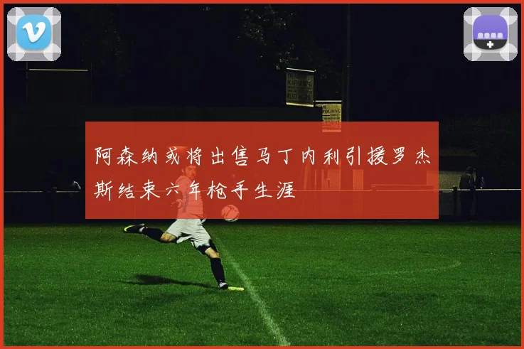 阿森纳或将出售马丁内利引援罗杰斯结束六年枪手生涯