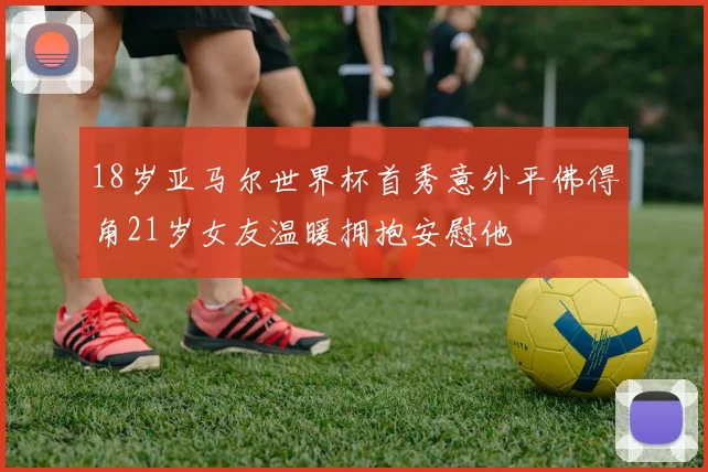 18岁亚马尔世界杯首秀意外平佛得角21岁女友温暖拥抱安慰他