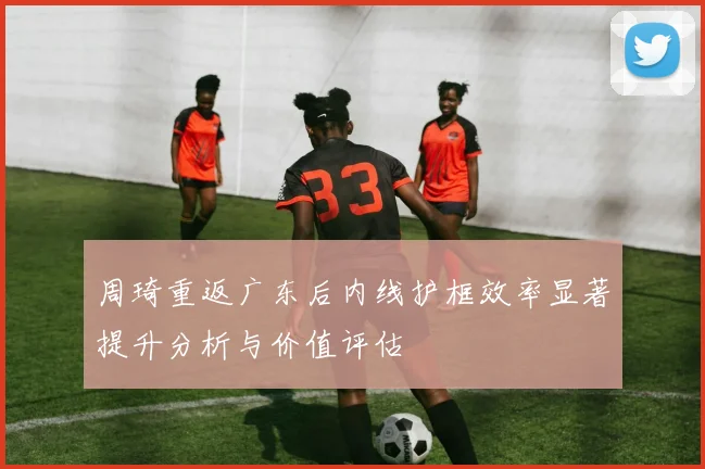 周琦重返广东后内线护框效率显著提升分析与价值评估