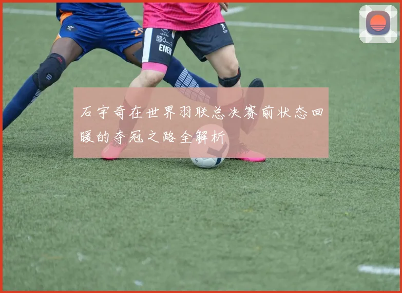 石宇奇在世界羽联总决赛前状态回暖的夺冠之路全解析