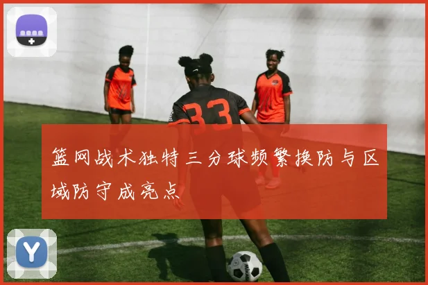 篮网战术独特三分球频繁换防与区域防守成亮点