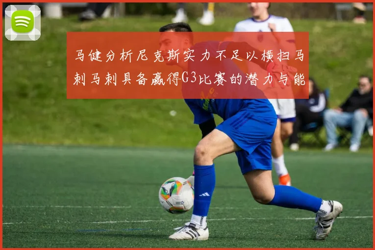 马健分析尼克斯实力不足以横扫马刺马刺具备赢得G3比赛的潜力与能力