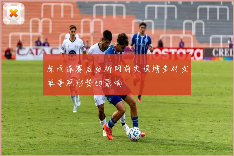 陈雨菲赛后分析网前失误增多对女单争冠形势的影响
