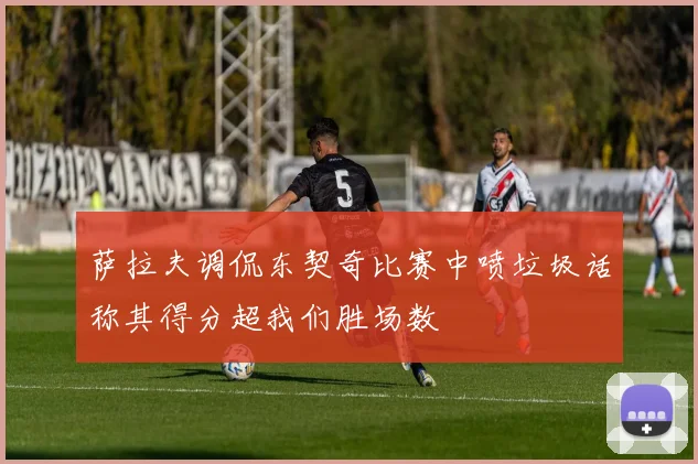 萨拉夫调侃东契奇比赛中喷垃圾话称其得分超我们胜场数