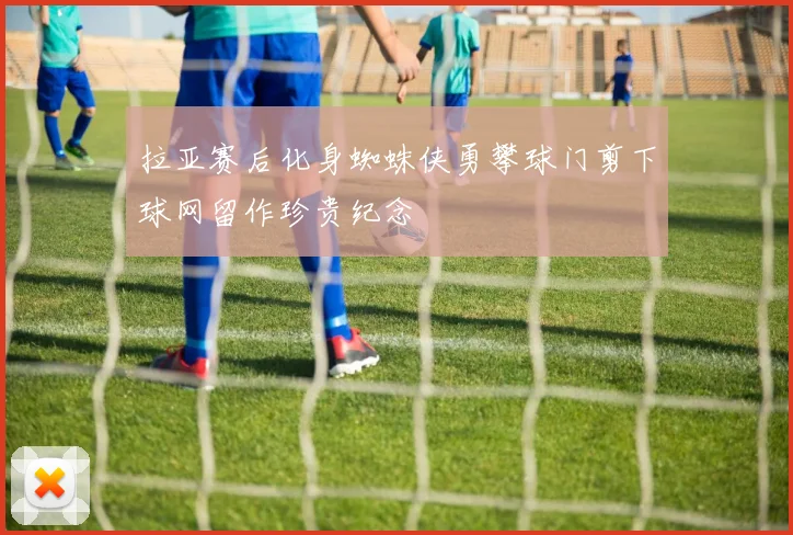 拉亚赛后化身蜘蛛侠勇攀球门剪下球网留作珍贵纪念