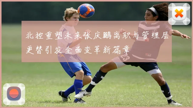 北控重塑未来张庆鹏离职与管理层更替引发全面变革新篇章