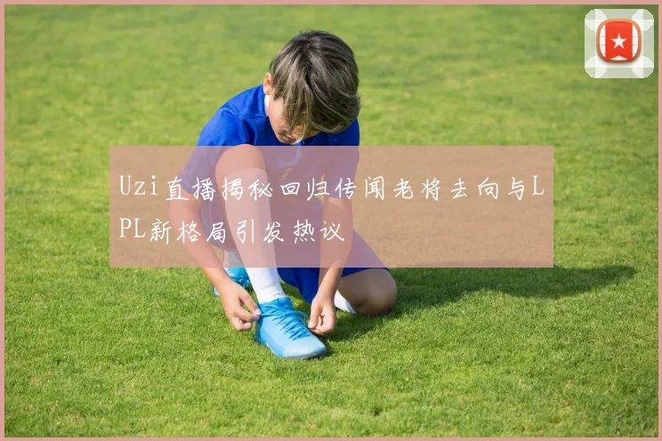 Uzi直播揭秘回归传闻老将去向与LPL新格局引发热议
